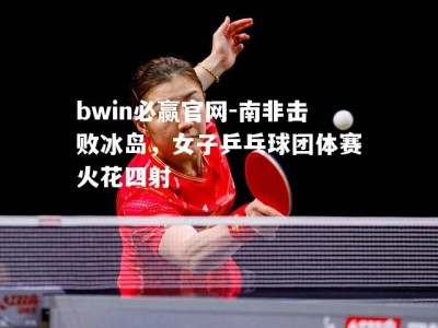 bwin必赢官网-南非击败冰岛，女子乒乓球团体赛火花四射