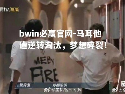 bwin必赢官网-马耳他遭逆转淘汰，梦想碎裂！