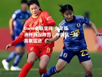 bwin必赢官网-女足亚洲杯战况激烈，中国队一路高歌猛进