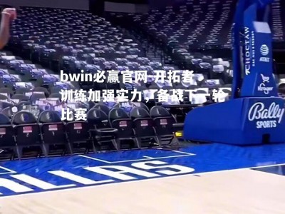 bwin必赢官网-开拓者训练加强实力，备战下一轮比赛