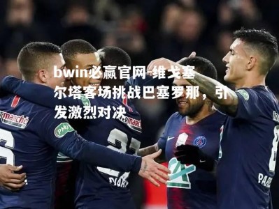 bwin必赢官网-维戈塞尔塔客场挑战巴塞罗那，引发激烈对决