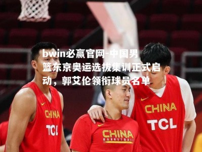 bwin必赢官网-中国男篮东京奥运选拔集训正式启动，郭艾伦领衔球员名单