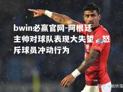 bwin必赢官网-阿根廷主帅对球队表现大失望，怒斥球员冲动行为