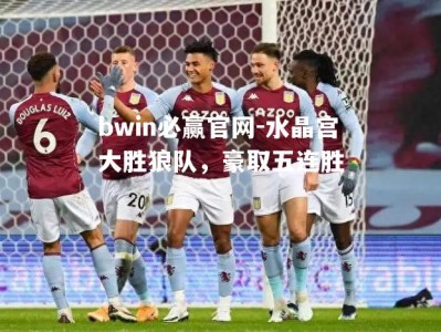 bwin必赢官网-水晶宫大胜狼队，豪取五连胜