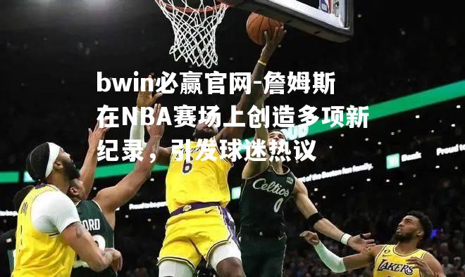 詹姆斯在NBA赛场上创造多项新纪录，引发球迷热议