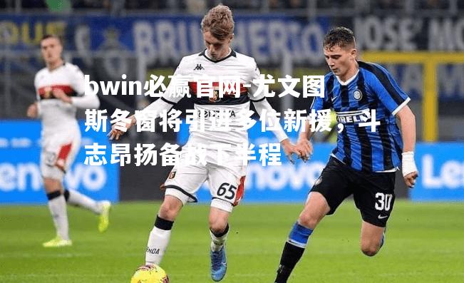 尤文图斯冬窗将引进多位新援，斗志昂扬备战下半程