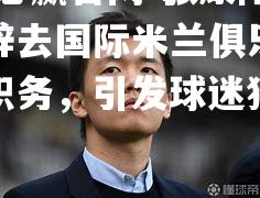 张康阳正式辞去国际米兰俱乐部管理层职务，引发球迷猜测和讨论