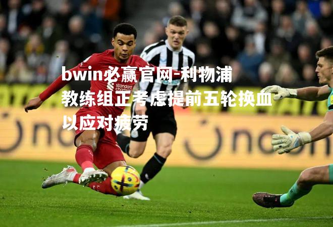 利物浦教练组正考虑提前五轮换血以应对疲劳