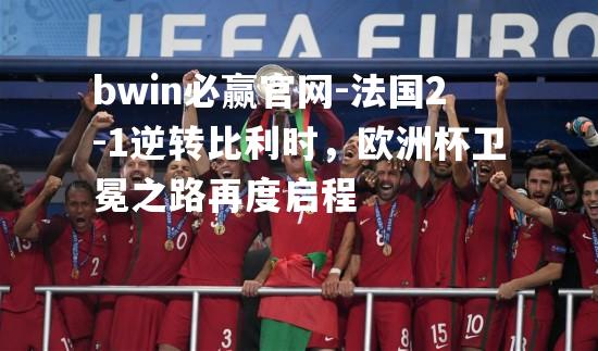 法国2-1逆转比利时，欧洲杯卫冕之路再度启程