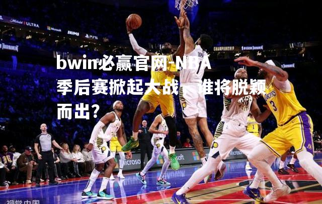 NBA季后赛掀起大战，谁将脱颖而出？