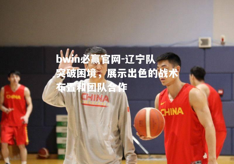 辽宁队突破困境，展示出色的战术布置和团队合作