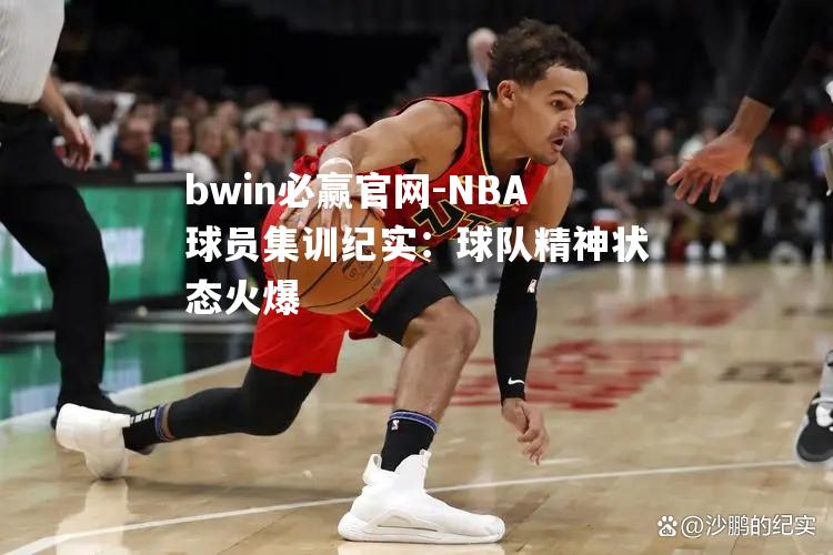 NBA球员集训纪实：球队精神状态火爆