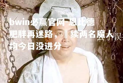 恩比德肥胖再迷路，連续两名魔人均今日没进分