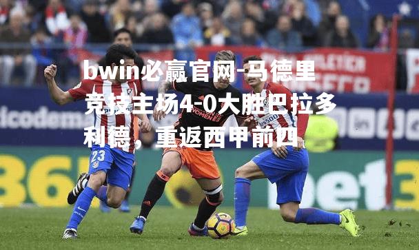 马德里竞技主场4-0大胜巴拉多利德，重返西甲前四