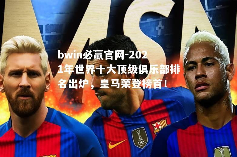 2021年世界十大顶级俱乐部排名出炉，皇马荣登榜首！