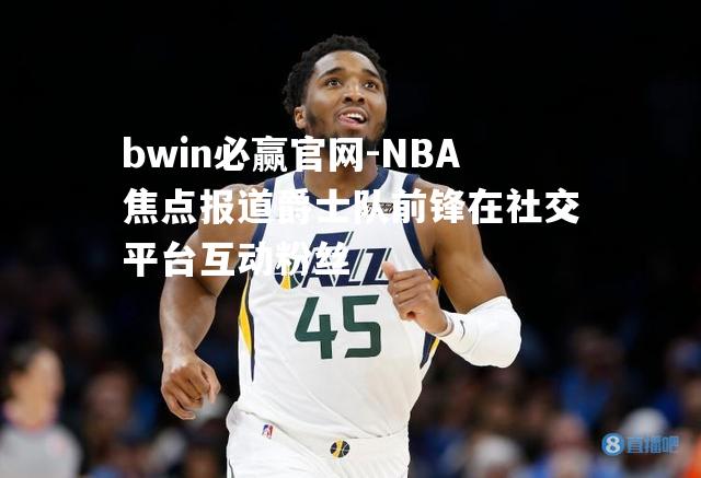 NBA焦点报道爵士队前锋在社交平台互动粉丝